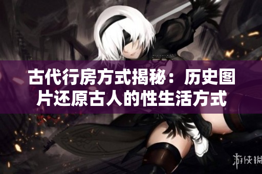古代行房方式揭秘：歷史圖片還原古人的性生活方式