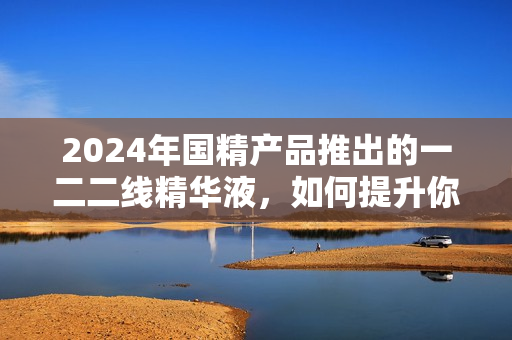 2024年國精產(chǎn)品推出的一二二線精華液，如何提升你的護(hù)膚體驗(yàn)？