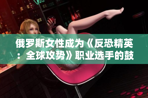 俄羅斯女性成為《反恐精英：全球攻勢》職業(yè)選手的鼓舞力量