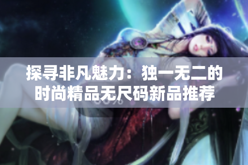 探尋非凡魅力：獨(dú)一無二的時(shí)尚精品無尺碼新品推薦