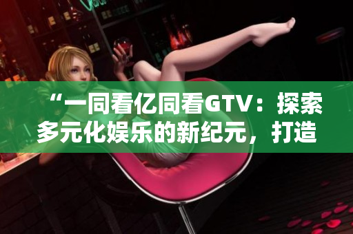 “一同看億同看GTV：探索多元化娛樂的新紀(jì)元，打造全方位視聽盛宴”