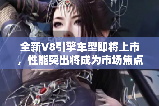 全新V8引擎車型即將上市，性能突出將成為市場(chǎng)焦點(diǎn)