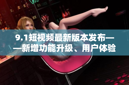 9.1短視頻最新版本發(fā)布——新增功能升級、用戶體驗(yàn)提升
