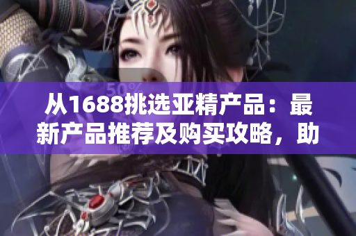 從1688挑選亞精產品：最新產品推薦及購買攻略，助您輕松找到滿意商品！
