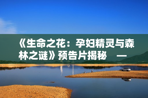 《生命之花：孕婦精靈與森林之謎》預(yù)告片揭秘　— 獨(dú)家首播