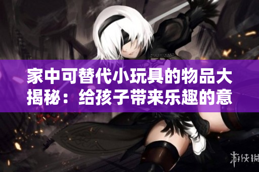 家中可替代小玩具的物品大揭秘：給孩子帶來樂趣的意外發(fā)現(xiàn)