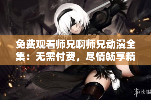 免費(fèi)觀看師兄啊師兄動(dòng)漫全集：無(wú)需付費(fèi)，盡情暢享精彩劇情！