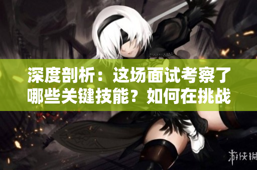 深度剖析：這場面試考察了哪些關鍵技能？如何在挑戰(zhàn)中脫穎而出？