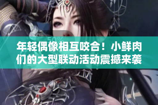 年輕偶像相互咬合！小鮮肉們的大型聯(lián)動活動震撼來襲