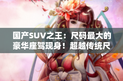 國產(chǎn)SUV之王:尺碼最大的豪華座駕現(xiàn)身!超越傳統(tǒng)尺寸極限,引領(lǐng)行業(yè)新潮流! 國產(chǎn)SUV之王:尺碼最大的豪華座駕現(xiàn)身!超越傳統(tǒng)尺寸極限,引領(lǐng)行業(yè)新潮流!