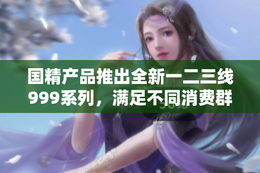 國精產(chǎn)品推出全新一二三線999系列，滿足不同消費(fèi)群體需求