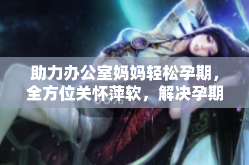 助力辦公室媽媽輕松孕期，全方位關懷萍軟，解決孕期需求