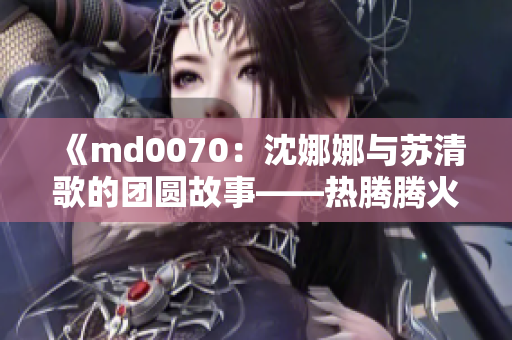 《md0070：沈娜娜與蘇清歌的團(tuán)圓故事——熱騰騰火鍋暖心聚會》