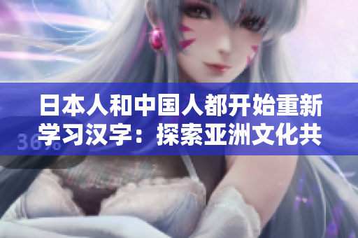 日本人和中國(guó)人都開(kāi)始重新學(xué)習(xí)漢字：探索亞洲文化共通之路