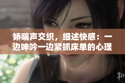 嬌喘聲交織，細(xì)述快感：一邊呻吟一邊緊抓床單的心理解讀