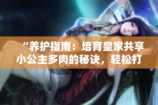 “養(yǎng)護(hù)指南：培育皇家共享小公主多肉的秘訣，輕松打造多肉花園！”