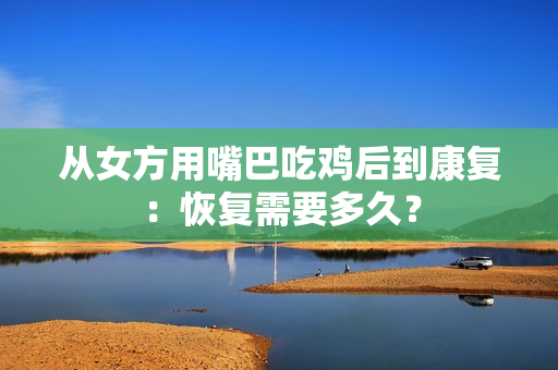 從女方用嘴巴吃雞后到康復(fù)：恢復(fù)需要多久？