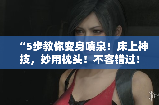 “5步教你變身噴泉！床上神技，妙用枕頭！不容錯(cuò)過！”