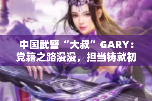 中國(guó)武警“大叔”GARY：黨籍之路漫漫，擔(dān)當(dāng)鑄就初心