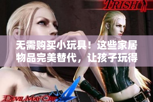 無需購買小玩具！這些家居物品完美替代，讓孩子玩得開心又安全！