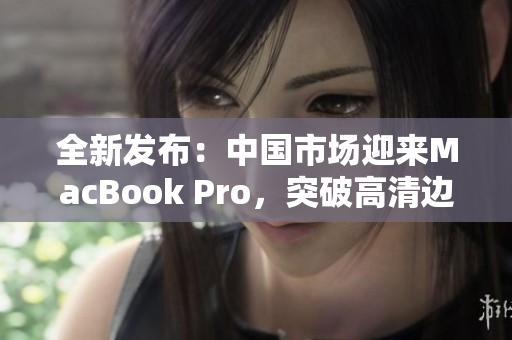 全新發(fā)布：中國(guó)市場(chǎng)迎來(lái)MacBook Pro，突破高清邊界