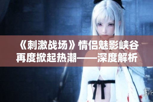 《刺激戰(zhàn)場》情侶魅影峽谷再度掀起熱潮——深度解析游戲中的雙排CP現(xiàn)象