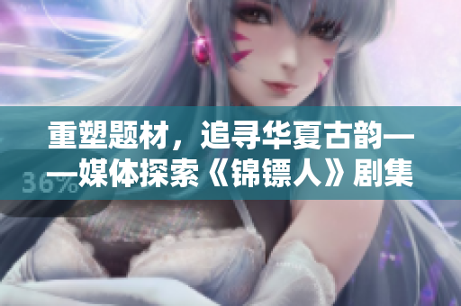 重塑題材，追尋華夏古韻——媒體探索《錦鏢人》劇集線上獨(dú)享