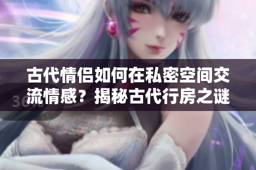 古代情侶如何在私密空間交流情感？揭秘古代行房之謎