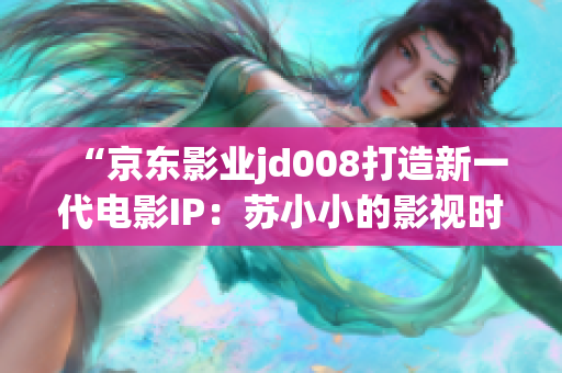 “京東影業(yè)jd008打造新一代電影IP：蘇小小的影視時代探索”