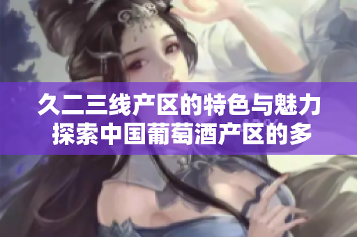 久二三線產(chǎn)區(qū)的特色與魅力 探索中國葡萄酒產(chǎn)區(qū)的多樣性