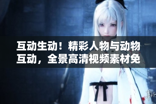 互動生動!精彩人物與動物互動,全景高清視頻素材免費(fèi)下載 互動生動!精彩人物與動物互動,全景高清視頻素材免費(fèi)下載