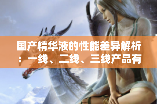 國產(chǎn)精華液的性能差異解析：一線、二線、三線產(chǎn)品有何不同？