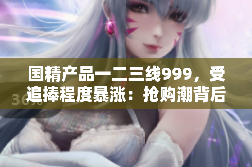 國精產(chǎn)品一二三線999，受追捧程度暴漲：搶購潮背后的秘密揭曉
