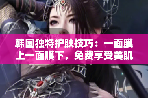 韓國獨(dú)特護(hù)膚技巧：一面膜上一面膜下，免費(fèi)享受美肌奇跡