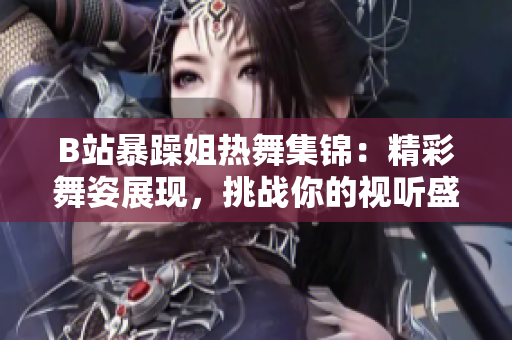 B站暴躁姐熱舞集錦：精彩舞姿展現(xiàn)，挑戰(zhàn)你的視聽盛宴