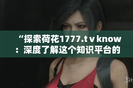 “探索荷花1777.tⅴknow：深度了解這個知識平臺的內(nèi)容與功能”