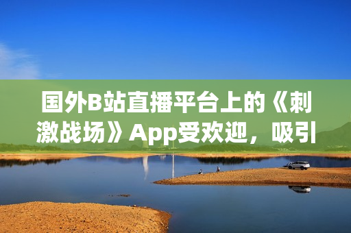 國外B站直播平臺上的《刺激戰(zhàn)場》App受歡迎，吸引大量玩家觀看