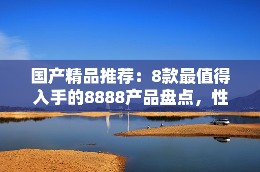 國產(chǎn)精品推薦：8款最值得入手的8888產(chǎn)品盤點，性能品質(zhì)雙保障！