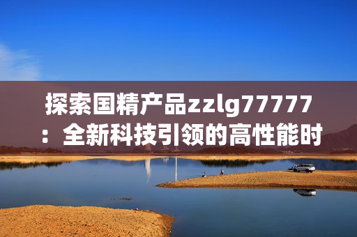 探索國精產(chǎn)品zzlg77777：全新科技引領(lǐng)的高性能時(shí)代
