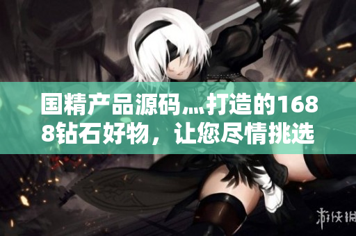 國精產(chǎn)品源碼灬打造的1688鉆石好物，讓您盡情挑選