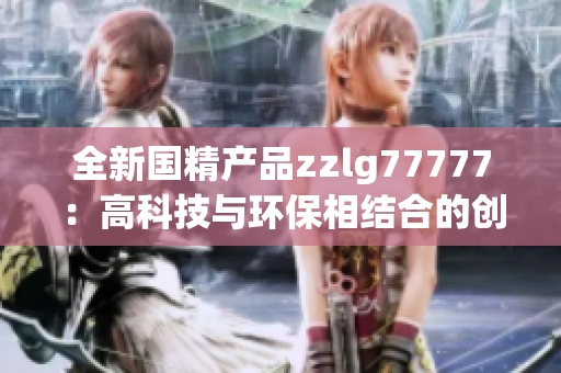 全新國精產(chǎn)品zzlg77777：高科技與環(huán)保相結(jié)合的創(chuàng)新力量