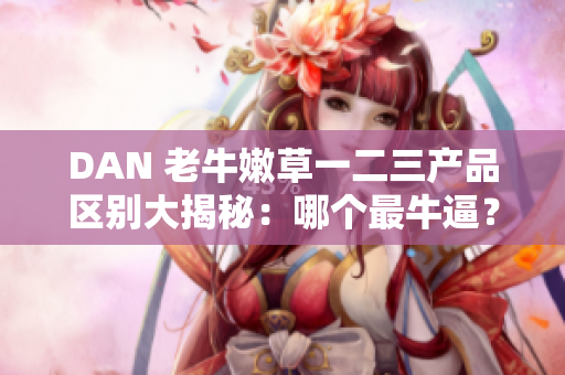 DAN 老牛嫩草一二三產(chǎn)品區(qū)別大揭秘：哪個最牛逼？