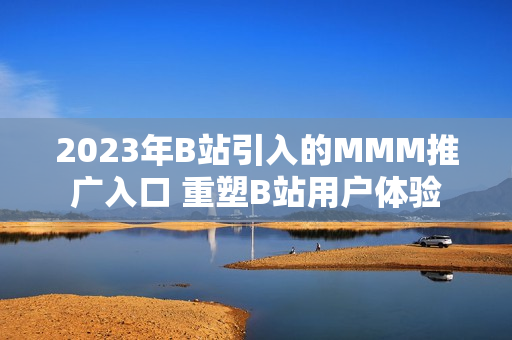 2023年B站引入的MMM推廣入口 重塑B站用戶體驗(yàn)