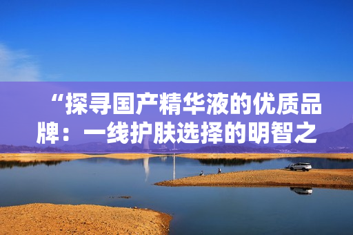 “探尋國(guó)產(chǎn)精華液的優(yōu)質(zhì)品牌：一線護(hù)膚選擇的明智之舉”