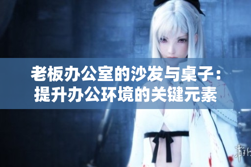 老板辦公室的沙發(fā)與桌子：提升辦公環(huán)境的關(guān)鍵元素