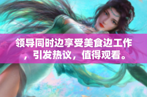 領(lǐng)導(dǎo)同時(shí)邊享受美食邊工作，引發(fā)熱議，值得觀看。