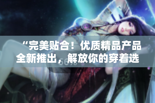 “完美貼合！優(yōu)質(zhì)精品產(chǎn)品全新推出，解放你的穿著選擇！”