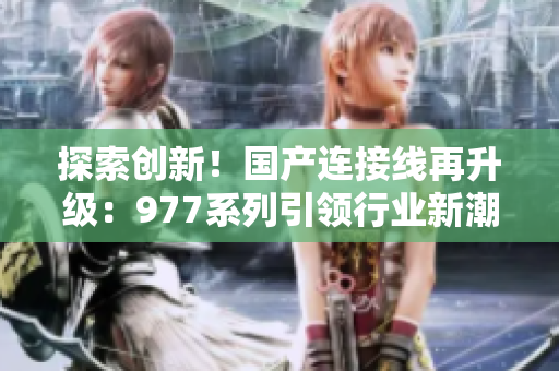 探索創(chuàng)新！國產(chǎn)連接線再升級：977系列引領(lǐng)行業(yè)新潮流