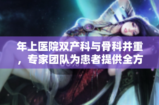 年上醫(yī)院雙產(chǎn)科與骨科并重，專家團(tuán)隊(duì)為患者提供全方位醫(yī)療服務(wù)
