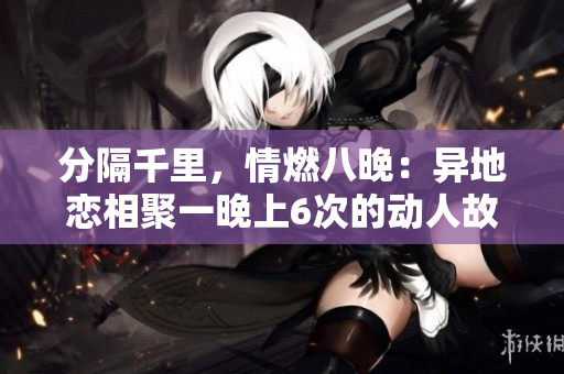 分隔千里，情燃八晚：異地戀相聚一晚上6次的動(dòng)人故事